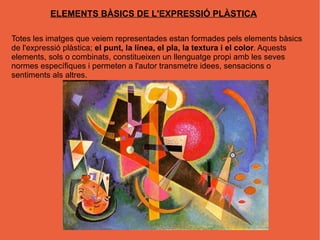 ELEMENTS BÀSICS DE L'EXPRESSIÓ PLÀSTICA

Totes les imatges que veiem representades estan formades pels elements bàsics
de l'expressió plàstica; el punt, la línea, el pla, la textura i el color. Aquests
elements, sols o combinats, constitueixen un llenguatge propi amb les seves
normes específiques i permeten a l'autor transmetre idees, sensacions o
sentiments als altres.
 