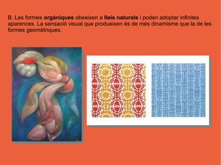B. Les formes orgàniques obeeixen a lleis naturals i poden adoptar infinites
aparences. La sensació visual que produeixen és de més dinamisme que la de les
formes geomètriques.
 