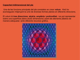 Capacitat tridimensional del pla

Una de les funcions principals del pla consisteix en crear volum. Això ho
aconsegueix mitjançant la unió de diverses formes planes en diferents direccions.

El volum té tres direccions: alçària, amplària i profunditat, i es pot representar
sobre una superfície plana (dues dimensions) usant els elements plàstics de
manera adequada i amb diferents recursos gràfics.
 