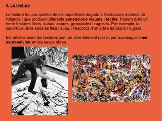 4. La textura

La textura és una qualitat de les superfícies deguda a l'estructura material de
l'objecte i que produeix diferents sensacions visuals i tàctils. Podem distingir
entre textures llises, suaus, aspres, granulades i rugoses. Per exemple, la
superfície de la seda és llisa i suau, i l'escorça d'un arbre és aspra i rugosa.

Els artistes usen les textures com un altre element plàstic per aconseguir més
expressivitat en les seves obres.
 