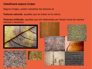 Classificació segons l'orígen

Segons l'origen, podem classificar les textures en

Textures naturals, aquelles que es troben en la natura.

Textures artificials, aquelles que són elaborades per l'ésser humà de manera
manual o mecànica.
 
