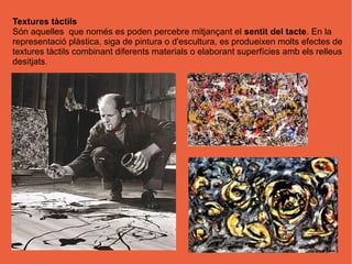 Textures tàctils
Són aquelles que només es poden percebre mitjançant el sentit del tacte. En la
representació plàstica, siga de pintura o d'escultura, es produeixen molts efectes de
textures tàctils combinant diferents materials o elaborant superfícies amb els relleus
desitjats.
 