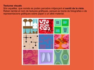 Textures visuals
Són aquelles que només es poden percebre mitjançant el sentit de la vista.
Reben també el nom de textures gràfiques, perquè es tracta de fotografies o de
representacions gràfiques sobre paper o un altre material.
 