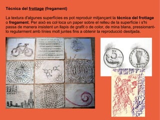 Tècnica del frottage (fregament)

La textura d'algunes superfícies es pot reproduir mitjançant la tècnica del frottage
o fregament. Per això es col·loca un paper sobre el relleu de la superfície i s'hi
passa de manera insistent un llapis de grafit o de color, de mina blana, pressionant-
lo regularment amb línies molt juntes fins a obtenir la reproducció desitjada.
 