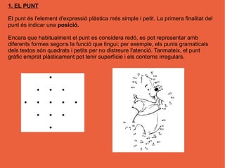 1. EL PUNT

El punt és l'element d'expressió plàstica més simple i petit. La primera finalitat del
punt és indicar una posició.

Encara que habitualment el punt es considera redó, es pot representar amb
diferents formes segons la funció que tingui; per exemple, els punts gramaticals
dels textos són quadrats i petits per no distreure l'atenció. Tanmateix, el punt
gràfic emprat plàsticament pot tenir superfície i els contorns irregulars.
 