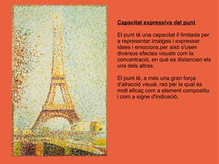 Capacitat expressiva del punt

El punt té una capacitat il·limitada per
a representar imatges i expressar
idees i emocions.per això s'usen
diversos efectes visuals com la
concentració, en què es distancien els
uns dels altres.

El punt té, a més una gran força
d'atracció visual, raó per la qual és
molt eficaç com a element compositiu
i com a signe d'indicació.
 