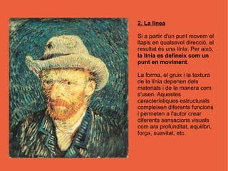 2. La linea

Si a partir d'un punt movem el
llapis en qualsevol direcció, el
resultat és una línia. Per això,
la línia es defineix com un
punt en moviment.

La forma, el gruix i la textura
de la línia depenen dels
materials i de la manera com
s'usen. Aquestes
característiques estructurals
compleixen diferents funcions
i permeten a l'autor crear
diferents sensacions visuals
com ara profunditat, equilibri,
força, suavitat, etc.
 