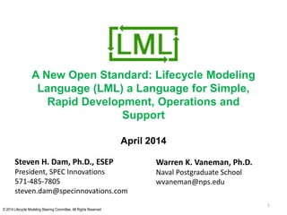 © 2014 Lifecycle Modeling Steering Committee. All Rights Reserved
A New Open Standard: Lifecycle Modeling
Language (LML) a Language for Simple,
Rapid Development, Operations and
Support
April 2014
1
Steven H. Dam, Ph.D., ESEP
President, SPEC Innovations
571-485-7805
steven.dam@specinnovations.com
Warren K. Vaneman, Ph.D.
Naval Postgraduate School
wvaneman@nps.edu
 