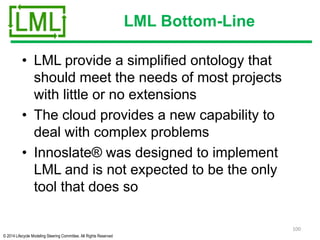 © 2014 Lifecycle Modeling Steering Committee. All Rights Reserved
LML Bottom-Line
• LML provide a simplified ontology that
should meet the needs of most projects
with little or no extensions
• The cloud provides a new capability to
deal with complex problems
• Innoslate® was designed to implement
LML and is not expected to be the only
tool that does so
100
 