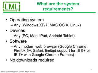 © 2014 Lifecycle Modeling Steering Committee. All Rights Reserved
What are the system
requirements?
• Operating system
– Any (Windows XP/7, MAC OS X, Linux)
• Devices
– Any (PC, Mac, iPad, Android Tablet)
• Software
– Any modern web browser (Google Chrome,
Firefox 5+, Safari, limited support for IE 9+ or
IE 7+ with Google Chrome Frames)
• No downloads required
59
 