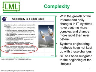 © 2014 Lifecycle Modeling Steering Committee. All Rights Reserved
Complexity
• With the growth of the
Internet and daily
changes in IT, systems
have become more
complex and change
more rapid than ever
before
• Systems engineering
methods have not kept
up with these changes
• SE has been relegated
to the beginning of the
lifecycle
7
From a presentation by Dr. Michael Ryschkewitsch,
NASA Chief Engineer, at CSER Conference 15 April 2011
 