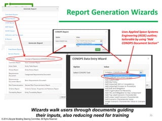 © 2014 Lifecycle Modeling Steering Committee. All Rights Reserved
Report Generation Wizards
70
Wizards walk users through documents guiding
their inputs, also reducing need for training
Uses Applied Space Systems
Engineering (ASSE) outline;
tailorable by using “Add
CONOPS Document Section”
 