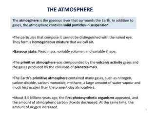The atmosphere is the gaseous layer that surrounds the Earth. In addition to
gases, the atmosphere contains solid particles in suspension.
•The particules that compose it cannot be distinguished with the naked eye.
They form a homogeneous mixture that we call air.
•Gaseous state: Fixed mass, variable volumen and variable shape.
•The primitive atmosphere was compounded by the volcanic activity gases and
the gases produced by the collisions of planetesimals.
•The Earth´s primitive atmosphere contained many gases, such as nitrogen,
carbon dioxide, carbon monoxide, methane, a large amount of water vapour and
much less oxygen than the present-day atmosphere.
•About 3.5 billions years ago, the first photosynthetic organisms appeared, and
the amount of atmospheric carbon dioxide decreased. At the same time, the
amount of oxygen increased.
THE ATMOSPHERE
2
 