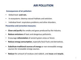 La atmósfera
Consequences of air pollution:
• Global level: acid rain.
• In ecosystems: destroy natural habitats and extiction.
• Individual level: respiratory problems and other disorders.
Preventive and corrective measures:
• Clean and purify the smoke and gases produced by the industry.
• Reduce emissions of toxic and dangerous pollutants.
• Encourage reforestation of ancient green areas or forest.
• Reduce energy consumption, especially fossil fuels and derivatives.
• Substitute traditional sources of energy or non-renewable energy
sources for renewable energy sources.
• Reduce the amount of residues and rubbish, and reuse and recycle.
AIR POLLUTION
7
 