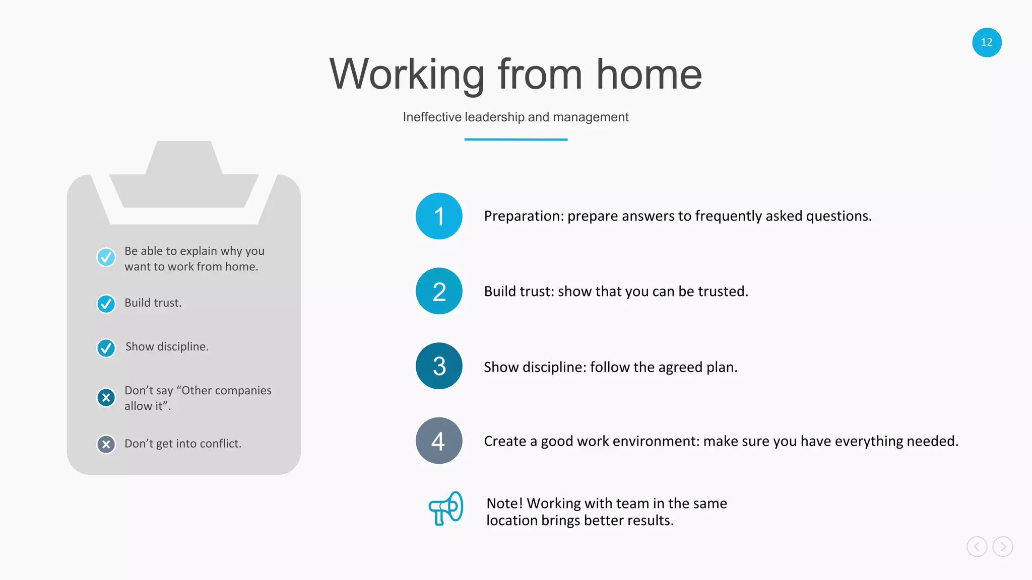 12
Working from home
Ineffective leadership and management
Preparation: prepare answers to frequently asked questions.1
Build trust: show that you can be trusted.2
Show discipline: follow the agreed plan.3
Create a good work environment: make sure you have everything needed.4
Build trust.
Show discipline.
Don’t say “Other companies
allow it”.
Don’t get into conflict.
Note! Working with team in the same
location brings better results.
Be able to explain why you
want to work from home.
 