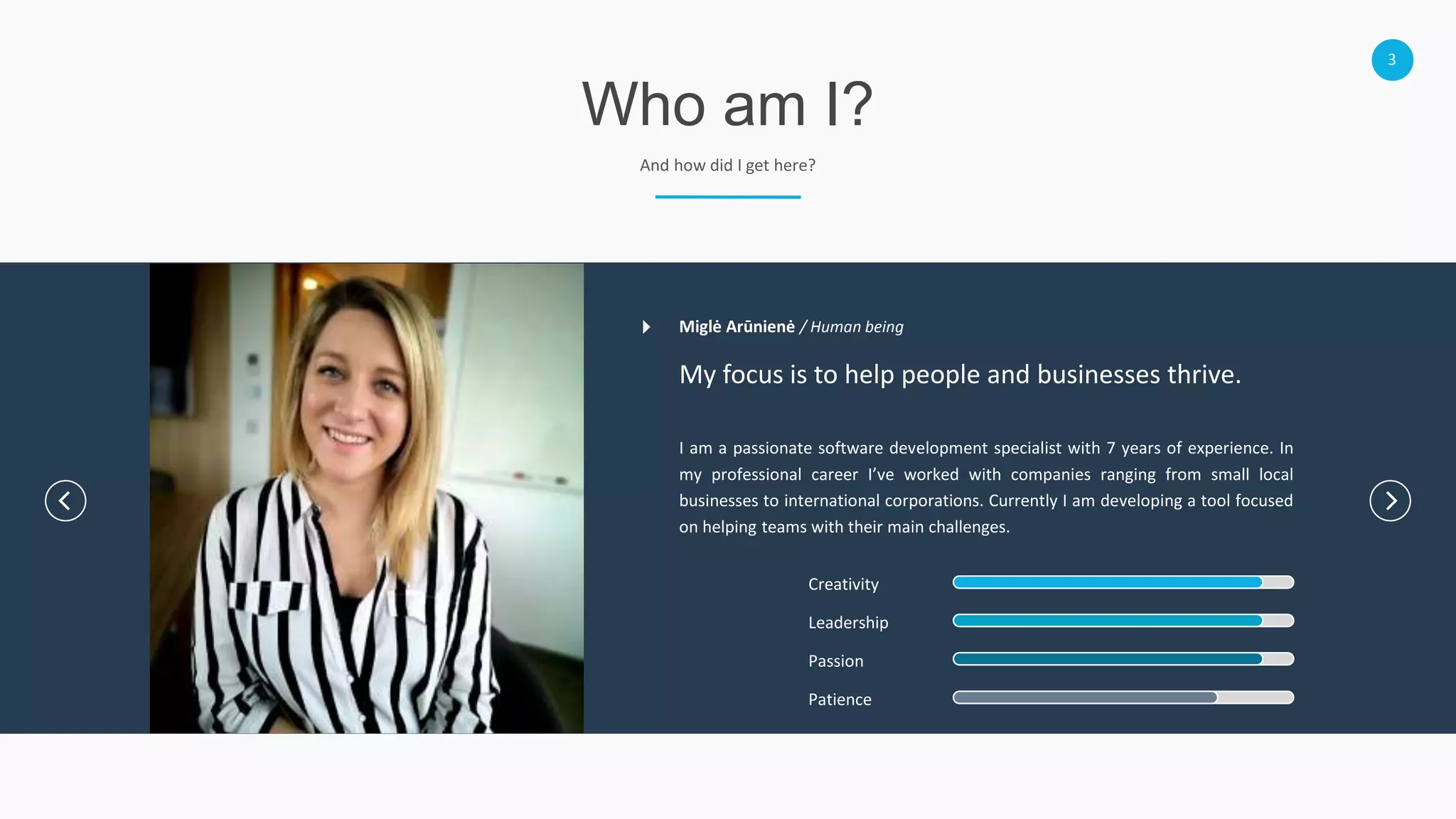 3
Who am I?
And how did I get here?
My focus is to help people and businesses thrive.
I am a passionate software development specialist with 7 years of experience. In
my professional career I’ve worked with companies ranging from small local
businesses to international corporations. Currently I am developing a tool focused
on helping teams with their main challenges.
Creativity
Leadership
Passion
Patience
Miglė Arūnienė / Human being
 