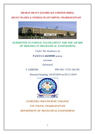 1
BHARAT HEAVY ELETRICALS LIMITED (BHEL)
HEAVY PLATES & VESSELS PLANT (HPVP), VISAKHAPATNAM
SUBMITTED IN PARTIAL FULFILLMENT FOR THE AWARD
OF DIPLOMA IN MECHANICAL ENGINEERING
Under The Guidance of
P.JAYA LAKSHMI (B.TECH)
LECTURER
Submitted
T. LOKESH PIN NO: 17221-M-230
Period of training- 05/05/2019 to 05/11/2019
SANKETIKA POLYTECHNIC COLLEGE
P.M. PALEM, VISAKHAPATNAM
DEPARTMENT OF MECHANICAL ENGINEERING
 