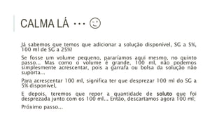 CALMA LÁ ∙∙∙ 😉
Já sabemos que temos que adicionar a solução disponível, SG a 5%,
100 ml de SG a 25%!
Se fosse um volume pequeno, pararíamos aqui mesmo, no quinto
passo... Mas como o volume é grande, 100 ml, não podemos
simplesmente acrescentar, pois a garrafa ou bolsa da solução não
suporta...
Para acrescentar 100 ml, significa ter que desprezar 100 ml do SG a
5% disponível,
E depois, teremos que repor a quantidade de soluto que foi
desprezada junto com os 100 ml... Então, descartamos agora 100 ml;
Próximo passo...
 