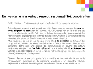 Public : Étudiants | Professionnels (dirigeants, professionnels du marketing, agences).
Enjeu : Internet a ouvert la voie vers de nouvelles façons pour les marques de nourrir
avec respect le lien avec les citoyens. Pourtant, toutes, loin de là, n’en ont pas
encore pris le chemin. En effet, l’intrusion publicitaire, la course à l’audience maximale, les
représentations dégradantes des femmes dans la communication, la surveillance de nos
moindres faits, gestes... et émotions sont encore des usages répandus.
Mais, nous avons de plus en plus de signes d’une prise de conscience de la part des
citoyens et les marques ont l’opportunité d’habiter le monde avec respect. Elles peuvent
s’affranchir d’être dans une posture de communication et devenir des acteurs
sincèrement engagés pour l’intérêt général. Un marketing à la fois créateur de
valeur et respectueux (de notre temps, de notre attention, de nos données, de la
planète) ne demande qu’à s’épanouir.
Objectif : Permettre aux participants de comprendre les mutations du secteur de la
communication publicitaire et du marketing. Sensibiliser à un marketing éthique,
responsable et créateur de valeur, grâce à des éléments factuels et des études de cas.
Réinventer le marketing : respect, responsabilité, coopération
 