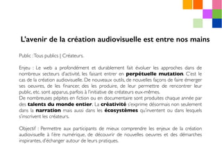 Public :Tous publics | Créateurs.
Enjeu : Le web a profondément et durablement fait évoluer les approches dans de
nombreux secteurs d’activité, les faisant entrer en perpétuelle mutation. C’est le
cas de la création audiovisuelle. De nouveaux outils, de nouvelles façons de faire émerger
ses oeuvres, de les ﬁnancer, des les produire, de leur permettre de rencontrer leur
public, etc. sont apparus, parfois à l’initiative de créateurs eux-mêmes.
De nombreuses pépites en ﬁction ou en documentaire sont produites chaque année par
des talents du monde entier. La créativité s’exprime désormais non seulement
dans la narration mais aussi dans les écosystèmes qu’inventent ou dans lesquels
s’inscrivent les créateurs.
Objectif : Permettre aux participants de mieux comprendre les enjeux de la création
audiovisuelle à l’ère numérique, de découvrir de nouvelles oeuvres et des démarches
inspirantes, d’échanger autour de leurs pratiques.
L’avenir de la création audiovisuelle est entre nos mains
 