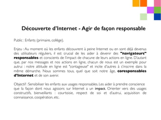 Public : Enfants (primaire, collège).
Enjeu : Au moment où les enfants découvrent à peine Internet ou en sont déjà devenus
des utilisateurs réguliers, il est crucial de les aider à devenir des "navigateurs"
responsables et conscients de l’impact de chacune de leurs actions en ligne. D’autant
que, par nos messages et nos actions en ligne, chacun de nous est un exemple pour
autrui : notre attitude en ligne est "contagieuse" et incite d'autres à s'inscrire dans la
même démarche. Nous sommes tous, quel que soit notre âge, coresponsables
d'Internet et de son avenir.
Objectif : Sensibiliser les enfants aux usages responsables. Les aider à prendre conscience
que la façon dont nous agissons sur Internet a un impact. Orienter vers des usages
constructifs, bienveillants : courtoisie, respect de soi et d’autrui, acquisition de
connaissance, coopération, etc.
Découverte d’Internet - Agir de façon responsable
 