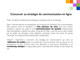 Public : Étudiants | Professionnels (dirigeants, professionnels du marketing).
Enjeu : Internet permet aux entreprises, aux marques de réinventer leur communication.
Elles peuvent créer et entretenir un lien porteur de sens avec leurs clients,
prospects, visiteurs, etc. grâce à une communication de qualité (respectueuse,
utile, bienveillante), créatrice de valeur à long terme. Elles y sont de plus en plus incitées
par le public qui témoigne d’une déﬁance croissante envers les prises de parole
"verticales" et uniquement promotionnelles / publicitaires.
Objectif : Apprendre à concevoir une stratégie de communication qui mise sur
l’adhésion du public, grâce à la qualité de la communication mise en œuvre et à la
transparence, et qui s’inscrive dans une démarche à long terme. Sensibiliser à un
marketing éthique et responsable grâce à des éléments factuels et des études de
cas.
Concevoir sa stratégie de communication en ligne
 