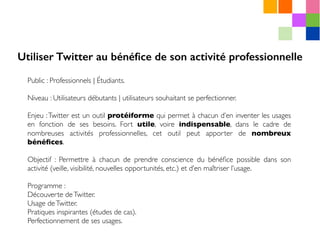Public : Professionnels | Étudiants.
Niveau : Utilisateurs débutants | utilisateurs souhaitant se perfectionner.
Enjeu :Twitter est un outil protéiforme qui permet à chacun d’en inventer les usages
en fonction de ses besoins. Fort utile, voire indispensable, dans le cadre de
nombreuses activités professionnelles, cet outil peut apporter de nombreux
bénéﬁces.
Objectif : Permettre à chacun de prendre conscience du bénéﬁce possible dans son
activité (veille, visibilité, nouvelles opportunités, etc.) et d’en maîtriser l’usage.
Programme :
Découverte deTwitter.
Usage deTwitter.
Pratiques inspirantes (études de cas).
Perfectionnement de ses usages.
Utiliser Twitter au bénéﬁce de son activité professionnelle
 