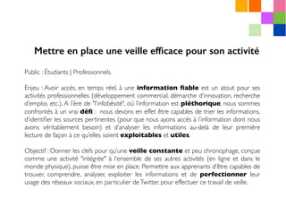 Public : Étudiants | Professionnels.
Enjeu : Avoir accès, en temps réel, à une information ﬁable est un atout pour ses
activités professionnelles (développement commercial, démarche d’innovation, recherche
d’emploi, etc.). A l’ère de "l’infobésité", où l’information est pléthorique, nous sommes
confrontés à un vrai déﬁ : nous devons en effet être capables de trier les informations,
d’identiﬁer les sources pertinentes (pour que nous ayons accès à l’information dont nous
avons véritablement besoin) et d’analyser les informations au-delà de leur première
lecture de façon à ce qu’elles soient exploitables et utiles.
Objectif : Donner les clefs pour qu’une veille constante et peu chronophage, conçue
comme une activité "intégrée" à l’ensemble de ses autres activités (en ligne et dans le
monde physique), puisse être mise en place. Permettre aux apprenants d’être capables de
trouver, comprendre, analyser, exploiter les informations et de perfectionner leur
usage des réseaux sociaux, en particulier deTwitter, pour effectuer ce travail de veille.
Mettre en place une veille efﬁcace pour son activité
 