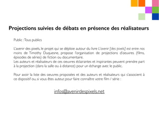 Public :Tous publics
L’avenir des pixels, le projet qui se déploie autour du livre L’avenir [des pixels] est entre nos
mains de Timothy Duquesne, propose l’organisation de projections d’oeuvres (ﬁlms,
épisodes de séries) de ﬁction ou documentaire.
Les auteurs et réalisateurs de ces oeuvres éclairantes et inspirantes peuvent prendre part
à la projection (dans la salle ou à distance) pour un échange avec le public.
Pour avoir la liste des oeuvres proposées et des auteurs et réalisateurs qui s’associent à
ce dispositif ou, si vous êtes auteur, pour faire connaître votre ﬁlm / série :
Projections suivies de débats en présence des réalisateurs
 