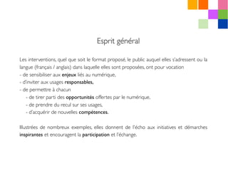 Esprit général
Les interventions, quel que soit le format proposé, le public auquel elles s’adressent ou la
langue (français / anglais) dans laquelle elles sont proposées, ont pour vocation
- de sensibiliser aux enjeux liés au numérique,
- d’inviter aux usages responsables,
- de permettre à chacun 
- de tirer parti des opportunités offertes par le numérique,
- de prendre du recul sur ses usages,
- d’acquérir de nouvelles compétences.
Illustrées de nombreux exemples, elles donnent de l'écho aux initiatives et démarches
inspirantes et encouragent la participation et l’échange.
 