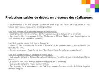 Dans le cadre de la « Carte blanche à L’avenir des pixels » qui a eu lieu du 14 au 25 janvier 2019 au
Sillon à Caen, les oeuvres suivantes ont été projetées :
Lors de la journée sur le thème Numérique et Démocratie :
- Meeting Snowden, ﬁlm documentaire de FloreVasseur (suivi d’un échange en sa présence)
- Rien à cacher, ﬁlm documentaire de Marc Meillassoux et Mihaela Gladovic (avec la participation de
Marc Meillassoux qui intervenait à distance)
Lors de la journée consacrée à l’avenir du cinéma :
- Cinéma(s), ﬁlm documentaire du collectif Bande2Ciné, en présence Franck Akouedjinoude (co-
réalisateur du ﬁlm),
- Derniers remords avant l’oubli, ﬁlm de Jean-Marc Culiersi (suivi d’un échange en sa présence).
Lors de la soirée dédiée aux créations de format court :
- Des épisodes de la série documentaire Zyara (réalisée par Muriel Aboulrouss et produite par Denise
Jabbour),
- Je laisserai le vent, court-métrage d’Emmanuel Broche (en sa présence),
- Des épisodes de la série Tics, de Guillaume Pixie,
- Des épisodes de la série documentaire SideWays, enquête d’un autre monde, de Hélène Legay et
Benoît Cassegrain.
Projections suivies de débats en présence des réalisateurs
 