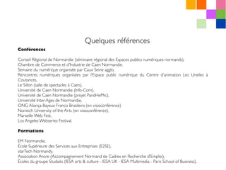 Quelques références
Conférences
Conseil Régional de Normandie (séminaire régional des Espaces publics numériques normands),
Chambre de Commerce et d'Industrie de Caen Normandie,
Semaine du numérique organisée par Caux Seine agglo,
Rencontres numériques organisées par l’Espace public numérique du Centre d’animation Les Unelles à
Coutances,
Le Sillon (salle de spectacles à Caen),
Université de Caen Normandie (Info-Com),
Université de Caen Normandie (projet PandHeMic),
Université Inter-Ages de Normandie,
ONG Aliança Bayeux Franco Brasileira (en visioconférence)
Norwich University of the Arts (en visioconférence),
Marseille Web Fest,
Los Angeles Webseries Festival.
Formations
EM Normandie,
École Supérieure des Services aux Entreprises (E2SE),
starTech Normandy,
Association Ancre (Accompagnement Normand de Cadres en Recherche d'Emploi),
Écoles du groupe Studialis (IESA arts & culture - IESA UK - IESA Multimedia - Paris School of Business).
 