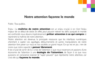 Public :Tous publics.
Enjeu : La maîtrise de notre attention est un enjeu crucial, si ce n’est l’enjeu
majeur de ce début de siècle. En effet, pour pouvoir relever les déﬁs auxquels le monde
est confronté, nous devons impérativement prêter attention à ce qui compte et
reprendre la maîtrise de notre attention.
Notre attention est devenue la principale ressource que les interfaces numériques
cherchent à capter. Les aiguillages, détournements et autres manipulations de notre
attention font peser sur nous et nos sociétés un grand risque. Ce qui est en jeu : rien de
moins que notre capacité à penser librement.
Il est crucial de sortir de la « crise de l’attention » que nous traversons et passions d’une
économie de l’attention à une écologie de l’attention, de façon à ce que nous
puissions en conscience exercer le “super pouvoir” que représente notre attention, car
c’est elle qui façonne le monde.
Notre attention façonne le monde
 