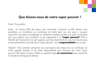 Public :Tous publics.
Enjeu : En France, 85% des foyers sont connectés à Internet et 65% d’entre nous
possédons un smartphone. Le numérique est entré dans nos vies, pour y occuper
aujourd’hui une place considérable, en seulement quelques années. Les outils numériques
que nous utilisons nous confèrent ce qui s’apparente à un "super pouvoir". Mais, à
l’échelle de l’humanité, ils ne sont apparus que très récemment et nous ne mesurons pas
encore pleinement la portée de ce "super pouvoir"... et la responsabilité qui va avec.
Objectif : Faire prendre conscience aux participants des enjeux liés au numérique, de
notre capacité d’action et de notre responsabilité dans l’exercice de notre "super
pouvoir". Permettre à chacun d’être en capacité d’agir en conscience pour construire
le monde [numérique] de demain.
Que faisons-nous de notre super pouvoir ?
 