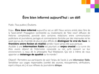 Public :Tous publics | Étudiants.
Enjeu : Être bien informé aujourd’hui est un déﬁ. Nous serions entrés dans l’ère de
la "post-vérité". Propagation (orchestrée ou involontaire) de "fake news", diffusion de
théories complotistes, porosité dans certaines rédactions entre communication
publicitaire et journalisme, partages et commentaires d’articles par des internautes ne les
ayant pas lus, etc. Il semble de plus en plus difﬁcile de distinguer le vrai du faux : la
frontière entre ﬁction et réalité semble n’avoir jamais été aussi poreuse.
Accéder à une information ﬁable est pourtant un enjeu crucial. « La survie des
êtres vivants dépend de l'information convenable ou non qu'ils reçoivent sur leur
environnement. », nous dit le philosophe Paul Watzlawick. Qui est à même de nous
apporter un éclairage de qualité sur le monde ?
Objectif : Permettre aux participants de saisir l’enjeu de l’accès à une information ﬁable.
Sensibiliser aux usages responsables (variété des sources, recoupements, vériﬁcations,
esprit critique, etc.) et aux réﬂexes du journalisme éthique.
Être bien informé aujourd’hui : un déﬁ
 
