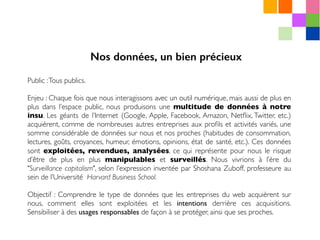 Public :Tous publics.
Enjeu : Chaque fois que nous interagissons avec un outil numérique, mais aussi de plus en
plus dans l’espace public, nous produisons une multitude de données à notre
insu. Les géants de l’Internet (Google, Apple, Facebook, Amazon, Netﬂix, Twitter, etc.)
acquièrent, comme de nombreuses autres entreprises aux proﬁls et activités variés, une
somme considérable de données sur nous et nos proches (habitudes de consommation,
lectures, goûts, croyances, humeur, émotions, opinions, état de santé, etc.). Ces données
sont exploitées, revendues, analysées, ce qui représente pour nous le risque
d’être de plus en plus manipulables et surveillés. Nous vivrions à l’ère du
"Surveillance capitalism", selon l’expression inventée par Shoshana Zuboff, professeure au
sein de l’Université Harvard Business School.
Objectif : Comprendre le type de données que les entreprises du web acquièrent sur
nous, comment elles sont exploitées et les intentions derrière ces acquisitions.
Sensibiliser à des usages responsables de façon à se protéger, ainsi que ses proches.
Nos données, un bien précieux
 
