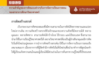 การคิดสร้างสรรค์
เป็นกระบวนการคิดของสมองซึ่งมีความสามารถในการคิดได้หลากหลายและแปลก
ใหม่จากเดิม ความคิดสร้างสรรค์คือลักษณะของความคิดที่มีหลายมิติ หลาย
มุมมอง หลายทิศทาง สามารถคิดได้กว้างไกล ไร้กรอบ และไร้ขอบเขต ซึ่งสามารถ
นามาใช้ในการเรียนรู้วิทยาศาสตร์ได้ เพราะวิทยาศาสตร์ต้องเป็นผู้ช่างสังเกตุและมีการคิด
ริเริ่มสิ่งใหม่ๆอยู่ตลอด การนาการคิดสร้างสรรค์มาใช้ในการจัดการเรียนการสอนจึง
เหมาะสมมาก เนื่องจากการที่ผู้จัดทามีการคิดริเริ่มสิ่งใหม่ๆเพื่อนามาทาการพิสูจน์จะทา
ให้ผู้เรียนเกิดความสนใจและผู้เรียนได้มีส่วนร่วมในการค้นหาความรู้ใหม่ที่ไร้ขอบเขต
ความสาคัญของการคิดแบบต่างๆกับการจัดการเรียนการสอน
ของสาขาการศึกษาวิทยาศาสตร์
 