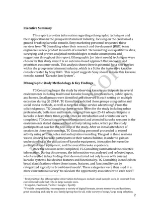  
	
   2	
  
	
  
	
  
Executive	
  Summary	
  
	
  
	
   This	
  report	
  provides	
  information	
  regarding	
  ethnographic	
  techniques	
  and	
  
their	
  application	
  in	
  the	
  group	
  entertainment	
  industry,	
  focusing	
  on	
  the	
  creation	
  of	
  a	
  
ground	
  breaking	
  karaoke	
  console.	
  Sony	
  marketing	
  personnel	
  requested	
  these	
  
services	
  from	
  TG	
  Consulting	
  when	
  their	
  research	
  and	
  development	
  (R&D)	
  team	
  
engineered	
  a	
  new	
  product	
  in	
  search	
  of	
  a	
  market.	
  TG	
  Consulting	
  uses	
  qualitative	
  data,	
  
surveying,	
  and	
  proven	
  analytical	
  methodologies	
  to	
  make	
  assumptions	
  and	
  
suggestions	
  throughout	
  this	
  report.	
  Ethnographic	
  (or	
  latent	
  needs)	
  techniques	
  were	
  
chosen	
  for	
  this	
  study	
  since	
  it	
  is	
  an	
  outcome-­‐based	
  approach	
  that	
  uncovers	
  and	
  
prioritizes	
  customer	
  needs.	
  This	
  analysis	
  shows	
  there	
  is	
  potential	
  for	
  a	
  new	
  market	
  
within	
  the	
  group	
  entertainment	
  industry,	
  which	
  is	
  a	
  fit	
  for	
  the	
  innovative	
  karaoke	
  
console	
  created	
  by	
  Sony	
  R&D.	
  	
  This	
  report	
  suggests	
  Sony	
  should	
  release	
  this	
  karaoke	
  
console,	
  named	
  “Karaoke	
  Jam	
  System”.	
  
	
  
Ethnographic	
  Study	
  Methodology	
  &	
  Key	
  Findings	
  
	
   	
  
	
   TG	
  Consulting	
  began	
  the	
  study	
  by	
  observing	
  karaoke	
  participants	
  in	
  several	
  
environments	
  including	
  traditional	
  karaoke	
  lounges,	
  American	
  bars,	
  public	
  spaces,	
  
and	
  homes.	
  Small	
  groups	
  were	
  identified	
  and	
  observed	
  in	
  each	
  setting	
  on	
  multiple	
  
occasions	
  during	
  Q3	
  20141.	
  TG	
  Consulting	
  solicited	
  these	
  groups	
  using	
  online	
  and	
  
social	
  media	
  methods,	
  as	
  well	
  as	
  targeted	
  music	
  service	
  advertising2.	
  From	
  the	
  
solicited	
  groups,	
  TG	
  Consulting	
  chose	
  certain	
  filters	
  for	
  the	
  study	
  including	
  urban	
  
professionals,	
  both	
  male	
  and	
  female,	
  ranging	
  from	
  ages	
  25-­‐45	
  who	
  participate	
  in	
  
karaoke	
  at	
  least	
  three	
  times	
  a	
  year.	
  Once	
  an	
  introduction	
  and	
  orientation	
  were	
  
completed,	
  TG	
  Consulting	
  personnel	
  organized	
  and	
  attended	
  karaoke	
  sessions	
  in	
  the	
  
environments	
  stated	
  above	
  without	
  actively	
  taking	
  notes,	
  which	
  put	
  the	
  study	
  
participants	
  at	
  ease	
  for	
  the	
  next	
  step	
  of	
  the	
  study.	
  After	
  an	
  initial	
  attendance	
  of	
  
sessions	
  in	
  these	
  environments,	
  TG	
  Consulting	
  personnel	
  proceeded	
  to	
  record	
  
activity	
  using	
  written	
  notes	
  and	
  audio/video	
  recording.	
  The	
  goal	
  in	
  these	
  sessions	
  
was	
  to	
  observe	
  karaoke	
  participants	
  in	
  their	
  natural	
  habitat,	
  in	
  order	
  to	
  gain	
  an	
  
understanding	
  of	
  the	
  utilization	
  of	
  karaoke	
  equipment,	
  interaction	
  between	
  the	
  
participants	
  and	
  equipment,	
  and	
  the	
  overall	
  karaoke	
  experience.	
  	
  
	
   Once	
  the	
  sessions	
  were	
  completed,	
  TG	
  Consulting	
  summarized	
  the	
  collected	
  
information.	
  During	
  this	
  process,	
  the	
  information	
  was	
  analyzed	
  and	
  reflected	
  upon,	
  
which	
  resulted	
  in	
  key	
  findings	
  that	
  demonstrated	
  not	
  only	
  issues	
  with	
  current	
  
karaoke	
  systems,	
  but	
  desired	
  features	
  and	
  functionality.	
  TG	
  Consulting	
  identified	
  ten	
  
broad	
  classifications	
  where	
  these	
  issues,	
  features,	
  and	
  functionality	
  can	
  be	
  
categorized	
  logically	
  in	
  broad-­‐based	
  needs3.	
  These	
  categories	
  were	
  then	
  used	
  in	
  a	
  
more	
  conventional	
  survey4	
  to	
  calculate	
  the	
  opportunity	
  associated	
  with	
  each	
  need5.	
  
	
  	
  	
  	
  	
  	
  	
  	
  	
  	
  	
  	
  	
  	
  	
  	
  	
  	
  	
  	
  	
  	
  	
  	
  	
  	
  	
  	
  	
  	
  	
  	
  	
  	
  	
  	
  	
  	
  	
  	
  	
  	
  	
  	
  	
  	
  	
  	
  	
  	
  	
  	
  	
  	
  	
  	
  
1	
  Best	
  practices	
  for	
  ethnographic	
  observation	
  techniques	
  include	
  small	
  sample	
  sizes,	
  in	
  contrast	
  from	
  
conventional	
  tools	
  that	
  rely	
  on	
  large	
  sample	
  sizes.	
  
2	
  Craigslist,	
  Facebook,	
  Twitter,	
  Google+,	
  Spotify	
  
3	
  Flexible	
  compatibility,	
  encompasses	
  a	
  variety	
  of	
  digital	
  formats,	
  create	
  memories	
  and	
  fun	
  times,	
  
great	
  sounding	
  and	
  easy	
  to	
  use,	
  family/group	
  fun	
  for	
  all,	
  wide	
  variety	
  of	
  songs/large	
  song	
  selection,	
  
 