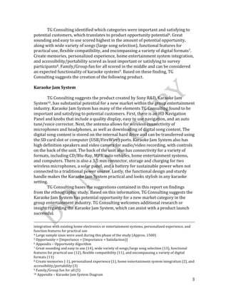  
	
   3	
  
	
   TG	
  Consulting	
  identified	
  which	
  categories	
  were	
  important	
  and	
  satisfying	
  to	
  
potential	
  customers,	
  which	
  translates	
  to	
  product	
  opportunity	
  potential6.	
  Great	
  
sounding	
  and	
  easy	
  to	
  use	
  scored	
  highest	
  in	
  the	
  amount	
  of	
  potential	
  opportunity,	
  
along	
  with	
  wide	
  variety	
  of	
  songs	
  (large	
  song	
  selection),	
  functional	
  features	
  for	
  
practical	
  use,	
  flexible	
  compatibility,	
  and	
  encompassing	
  a	
  variety	
  of	
  digital	
  formats7.	
  
Create	
  memories,	
  personalized	
  experience,	
  home	
  entertainment	
  system	
  integration,	
  
and	
  accessibility/portability	
  scored	
  as	
  least	
  important	
  or	
  satisfying	
  to	
  survey	
  
participants8.	
  Family/Group	
  fun	
  for	
  all	
  scored	
  in	
  the	
  middle	
  and	
  can	
  be	
  considered	
  
an	
  expected	
  functionality	
  of	
  karaoke	
  systems9.	
  Based	
  on	
  these	
  finding,	
  TG	
  
Consulting	
  suggests	
  the	
  creation	
  of	
  the	
  following	
  product.	
  
	
  
Karaoke	
  Jam	
  System	
  
	
  
	
   TG	
  Consulting	
  suggests	
  the	
  product	
  created	
  by	
  Sony	
  R&D,	
  Karaoke	
  Jam	
  
System10,	
  has	
  substantial	
  potential	
  for	
  a	
  new	
  market	
  within	
  the	
  group	
  entertainment	
  
industry.	
  Karaoke	
  Jam	
  System	
  has	
  many	
  of	
  the	
  elements	
  TG	
  Consulting	
  found	
  to	
  be	
  
important	
  and	
  satisfying	
  to	
  potential	
  customers.	
  First,	
  there	
  is	
  an	
  HD	
  Navigation	
  
Panel	
  and	
  knobs	
  that	
  include	
  a	
  quality	
  display,	
  easy	
  to	
  use	
  navigation,	
  and	
  an	
  auto	
  
tune/voice	
  corrector.	
  Next,	
  the	
  antenna	
  allows	
  for	
  wireless	
  connectivity	
  of	
  
microphones	
  and	
  headphones,	
  as	
  well	
  as	
  downloading	
  of	
  digital	
  song	
  content.	
  The	
  
digital	
  song	
  content	
  is	
  stored	
  on	
  the	
  internal	
  hard	
  drive	
  and	
  can	
  be	
  transferred	
  using	
  
the	
  SD	
  card	
  slot	
  or	
  computer	
  (USB/FireWire)	
  ports.	
  Karaoke	
  Jam	
  System	
  also	
  has	
  
high	
  definition	
  speakers	
  and	
  video	
  camera	
  for	
  audio/video	
  recording,	
  with	
  controls	
  
on	
  the	
  back	
  of	
  the	
  unit.	
  The	
  back	
  of	
  the	
  unit	
  also	
  has	
  connectivity	
  for	
  a	
  variety	
  of	
  
formats,	
  including	
  CD/Blu-­‐Ray,	
  MP3,	
  auto	
  vehicles,	
  home	
  entertainment	
  systems,	
  
and	
  computers.	
  There	
  is	
  also	
  a	
  3.5	
  mm	
  connector,	
  storage	
  and	
  charging	
  for	
  two	
  
wireless	
  microphones,	
  a	
  solar	
  panel,	
  and	
  a	
  battery	
  for	
  sustainable	
  power	
  when	
  not	
  
connected	
  to	
  a	
  traditional	
  power	
  source.	
  Lastly,	
  the	
  functional	
  design	
  and	
  sturdy	
  
handle	
  makes	
  the	
  Karaoke	
  Jam	
  System	
  practical	
  and	
  looks	
  stylish	
  in	
  any	
  karaoke	
  
setting.	
  
	
   TG	
  Consulting	
  bases	
  the	
  suggestions	
  contained	
  in	
  this	
  report	
  on	
  findings	
  
from	
  the	
  ethnographic	
  study.	
  Based	
  on	
  this	
  information,	
  TG	
  Consulting	
  suggests	
  the	
  
Karaoke	
  Jam	
  System	
  has	
  potential	
  opportunity	
  for	
  a	
  new	
  market	
  category	
  in	
  the	
  
group	
  entertainment	
  industry.	
  TG	
  Consulting	
  welcomes	
  additional	
  research	
  or	
  
insight	
  regarding	
  the	
  Karaoke	
  Jam	
  System,	
  which	
  can	
  assist	
  with	
  a	
  product	
  launch	
  
successful.	
  
	
  	
  	
  	
  	
  	
  	
  	
  	
  	
  	
  	
  	
  	
  	
  	
  	
  	
  	
  	
  	
  	
  	
  	
  	
  	
  	
  	
  	
  	
  	
  	
  	
  	
  	
  	
  	
  	
  	
  	
  	
  	
  	
  	
  	
  	
  	
  	
  	
  	
  	
  	
  	
  	
  	
  	
  	
  	
  	
  	
  	
  	
  	
  	
  	
  	
  	
  	
  	
  	
  	
  	
  	
  	
  	
  	
  	
  	
  	
  	
  	
  	
  	
  	
  	
  	
  	
  	
  	
  	
  	
  	
  	
  	
  	
  	
  	
  	
  	
  	
  	
  	
  	
  	
  	
  	
  	
  	
  	
  	
  	
  	
  	
  	
  	
  	
  	
  	
  	
  	
  	
  	
  	
  	
  	
  	
  	
  	
  	
  	
  	
  	
  	
  	
  	
  	
  	
  	
  	
  	
  	
  	
  	
  	
  	
  	
  	
  	
  	
  	
  	
  	
  	
  	
  	
  	
  	
  	
  	
  	
  	
  	
  	
  	
  	
  
integration	
  with	
  existing	
  home	
  electronics	
  or	
  entertainment	
  systems,	
  personalized	
  experience,	
  and	
  
function	
  features	
  for	
  practical	
  use	
  
4	
  Large	
  sample	
  sizes	
  were	
  used	
  during	
  this	
  phase	
  of	
  the	
  study	
  (Approx.	
  1500)	
  
5	
  Opportunity	
  =	
  [Importance	
  +	
  (Importance	
  +	
  Satisfaction)]	
  
6	
  Appendix	
  –	
  Opportunity	
  Algorithm	
  
7	
  Great	
  sounding	
  and	
  easy	
  to	
  use	
  (14),	
  wide	
  variety	
  of	
  songs/large	
  song	
  selection	
  (13),	
  functional	
  
features	
  for	
  practical	
  use	
  (12),	
  flexible	
  compatibility	
  (11),	
  and	
  encompassing	
  a	
  variety	
  of	
  digital	
  
formats	
  (11)	
  
8	
  Create	
  memories	
  (-­‐1),	
  personalized	
  experience	
  (1),	
  home	
  entertainment	
  system	
  integration	
  (2),	
  and	
  
accessibility/portability	
  (3)	
  
9	
  Family/Group	
  fun	
  for	
  all	
  (5)	
  
10	
  Appendix	
  –	
  Karaoke	
  Jam	
  System	
  Diagram	
  
 