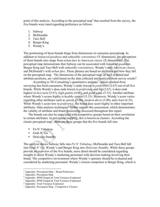  
	
  
point of this analysis. According to the perceptual map2
that resulted from the survey, the
five brands were rated regarding preference as follows:
1. Subway
2. McDonalds
3. Taco Bell
4. Burger King
5. Wendy’s
The positioning of these brands hinge from dimensions in consumer perceptions. In
addition to balanced goodness and unhealthy convenience (Y dimension), the perceptions
of these brands also range from urban fare to American classic (X dimension)3
. The
perceptual map demonstrates that Subway can be associated with balanced goodness,
Burger King and Taco Bell with unhealthy convenience, Wendy’s with American classic,
and McDonald’s with urban fare. These phrases are based on attributes and how they fall
on the perceptual map. The dimensions of the perceptual map, as well as brand and
attribute positions, are valid based on the data collected and analyzed from survey results4
.
According to TG Consulting’s quantitative analysis5
, which resulted from
surveying fast food consumers, Wendy’s ranks lowest in preference (2.67) out of all five
brands. While Wendy’s does rank lowest in preference and hip (2.67), it does rank
highest in best taste (5.67), high quality (4.00), and good value (5.33). Another attribute
where Wendy’s scores highly is healthy options (5.33). Moreover, Wendy’s score varies
regarding other attributes such as speedy (5.00), modern décor (3.00), and clean (4.33).
While Wendy’s score low in preference, the brand does score highly in other important
attributes. Data analysis techniques6
further support this assessment, which demonstrates
the validity of attribute and brand positioning discussed throughout this report.
The brands can also be associated with competitive groups based on their correlation
to certain attributes. In perceptual mapping, this is known as clusters. According the
cluster perceptual map7
, there are three groups that the five brands fall into:
• Fit N’ Fabulous
• Grab N’ Go
• Delicious Standby
The analysis shows Subway falls into Fit N’ Fabulous, McDonalds and Taco Bell fall
into Grab N’ Go, Wendy’s and Burger King into Delicious Standby. While these groups
provide an overview of the five brands, more detail should be considered regarding
insights to assist Wendy’s marketing personnel with decision making involving their
brand. The competitive environment where Wendy’s operates should be evaluated and
considered by marketing personnel. Wendy’s closest competitor is Burger King, which is
	
  	
  	
  	
  	
  	
  	
  	
  	
  	
  	
  	
  	
  	
  	
  	
  	
  	
  	
  	
  	
  	
  	
  	
  	
  	
  	
  	
  	
  	
  	
  	
  	
  	
  	
  	
  	
  	
  	
  	
  	
  	
  	
  	
  	
  	
  	
  	
  	
  	
  	
  	
  	
  	
  	
  	
  
2
Appendix: Perceptual Map – Brand Preference
3
Appendix: Perceptual Map
4
Appendix: SPSS Output & Total Variance Explained
5
Appendix: SPSS Output & Total Variance Explained
6
Appendix: Total Variance Explained
7
Appendix: Perceptual Map - Competitive Clusters
 