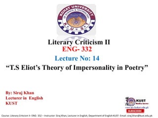 Literary Criticism II
ENG- 332
Lecture No: 14
“T.S Eliot’s Theory of Impersonality in Poetry”
Course: Literary Criticism II- ENG- 332 – Instructor: Siraj Khan, Lecturer in English, Department of English KUST- Email: siraj.khan@kust.edu.pk
By: Siraj Khan
Lecturer in English
KUST
 