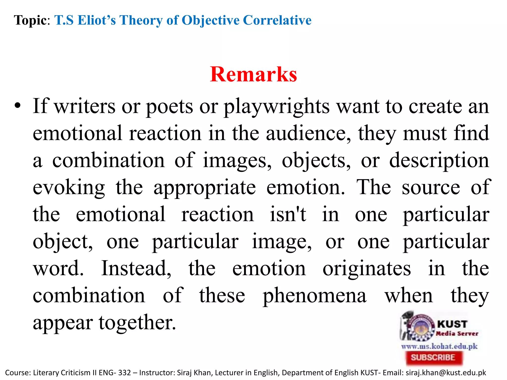 Remarks
• If writers or poets or playwrights want to create an
emotional reaction in the audience, they must find
a combination of images, objects, or description
evoking the appropriate emotion. The source of
the emotional reaction isn't in one particular
object, one particular image, or one particular
word. Instead, the emotion originates in the
combination of these phenomena when they
appear together.
Topic: T.S Eliot’s Theory of Objective Correlative
Course: Literary Criticism II ENG- 332 – Instructor: Siraj Khan, Lecturer in English, Department of English KUST- Email: siraj.khan@kust.edu.pk
 
