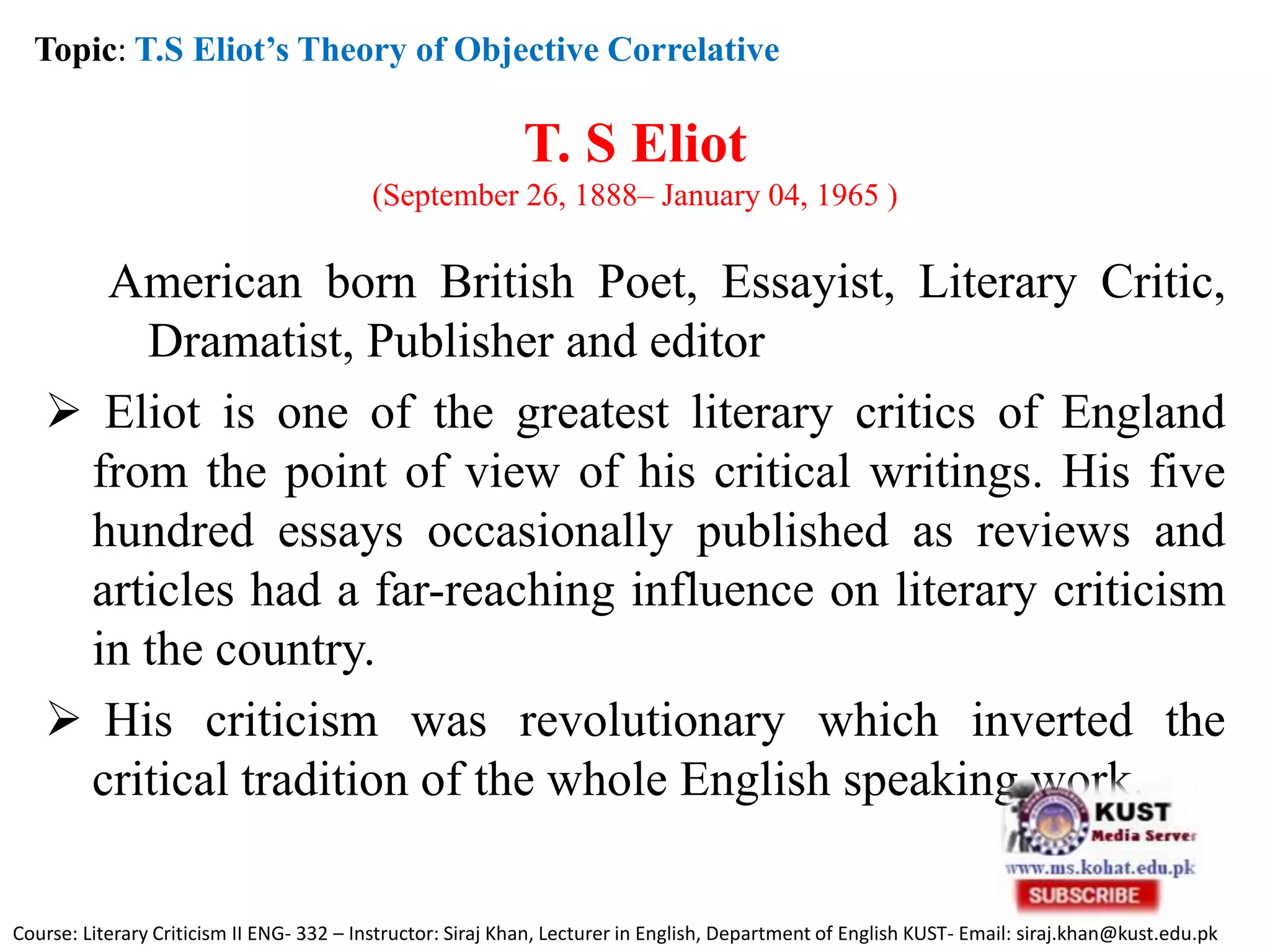 T. S Eliot
(September 26, 1888– January 04, 1965 )
American born British Poet, Essayist, Literary Critic,
Dramatist, Publisher and editor
 Eliot is one of the greatest literary critics of England
from the point of view of his critical writings. His five
hundred essays occasionally published as reviews and
articles had a far-reaching influence on literary criticism
in the country.
 His criticism was revolutionary which inverted the
critical tradition of the whole English speaking work.
Topic: T.S Eliot’s Theory of Objective Correlative
Course: Literary Criticism II ENG- 332 – Instructor: Siraj Khan, Lecturer in English, Department of English KUST- Email: siraj.khan@kust.edu.pk
 
