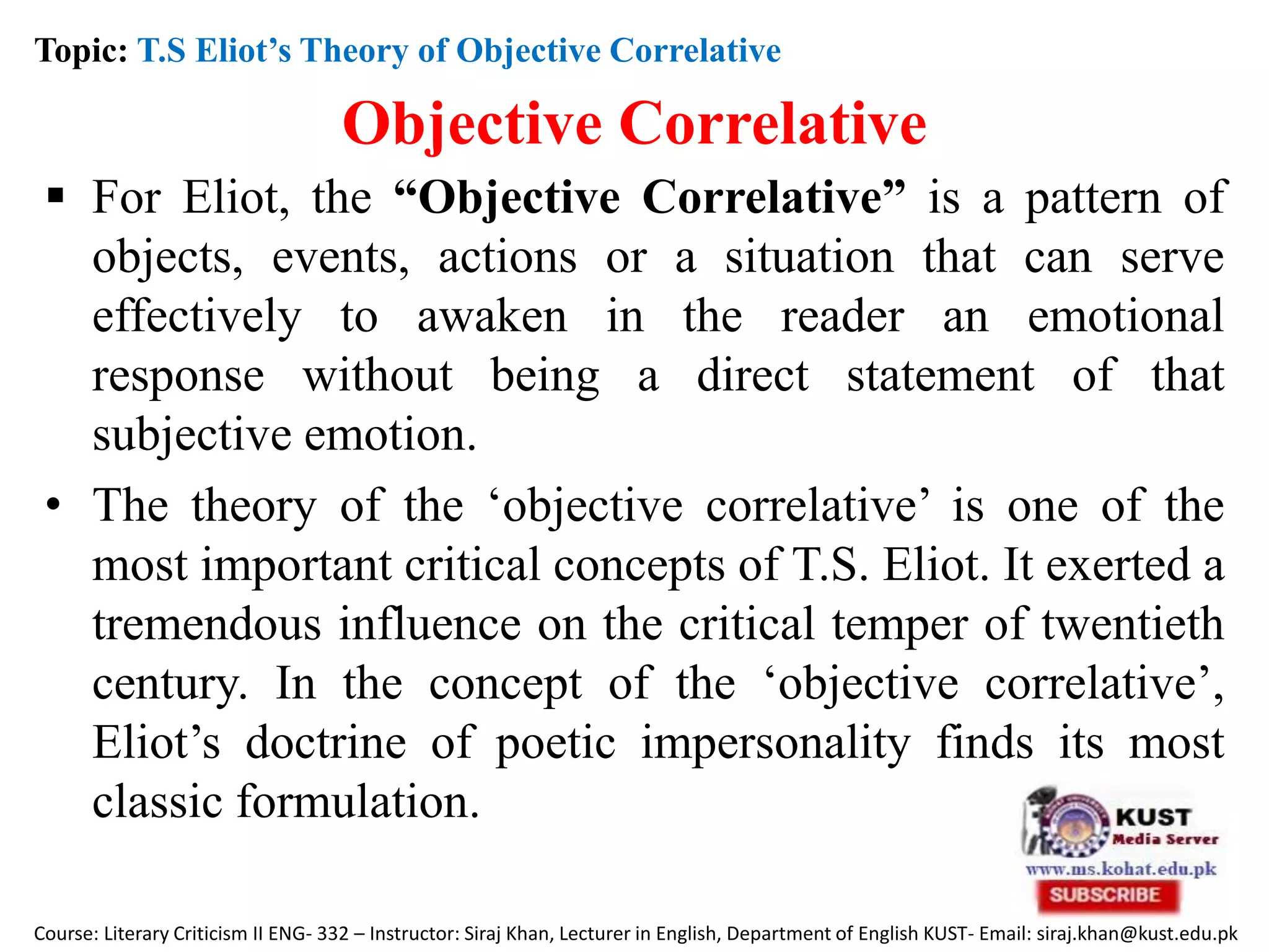 Objective Correlative
 For Eliot, the “Objective Correlative” is a pattern of
objects, events, actions or a situation that can serve
effectively to awaken in the reader an emotional
response without being a direct statement of that
subjective emotion.
• The theory of the ‘objective correlative’ is one of the
most important critical concepts of T.S. Eliot. It exerted a
tremendous influence on the critical temper of twentieth
century. In the concept of the ‘objective correlative’,
Eliot’s doctrine of poetic impersonality finds its most
classic formulation.
Topic: T.S Eliot’s Theory of Objective Correlative
Course: Literary Criticism II ENG- 332 – Instructor: Siraj Khan, Lecturer in English, Department of English KUST- Email: siraj.khan@kust.edu.pk
 