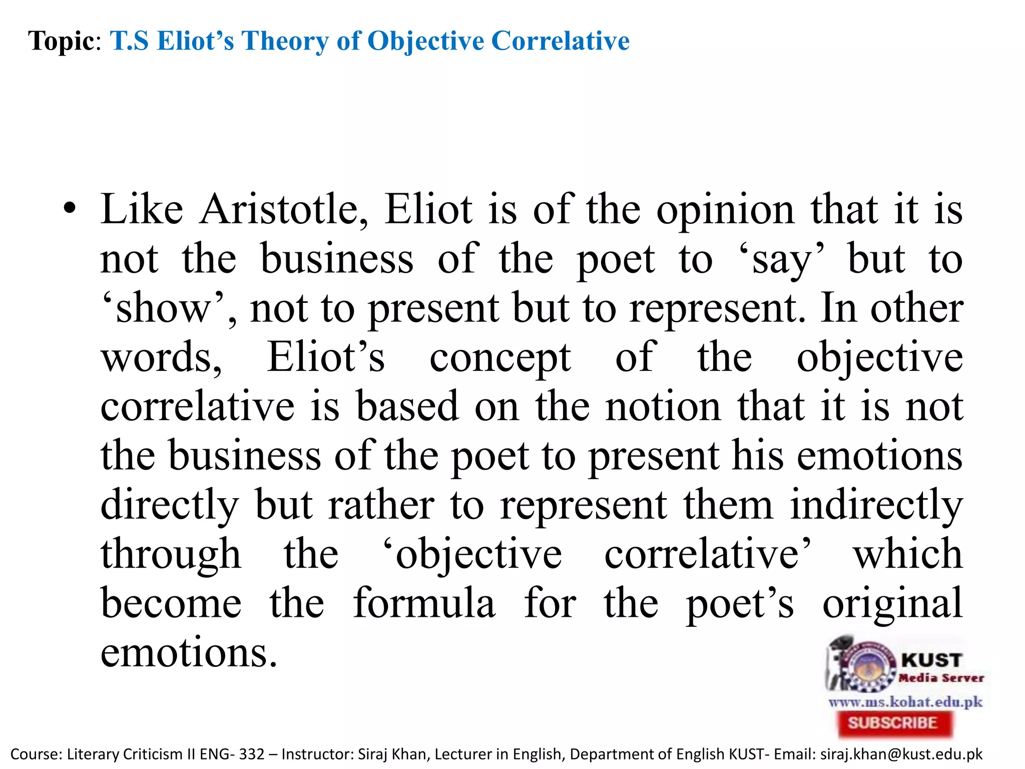 • Like Aristotle, Eliot is of the opinion that it is
not the business of the poet to ‘say’ but to
‘show’, not to present but to represent. In other
words, Eliot’s concept of the objective
correlative is based on the notion that it is not
the business of the poet to present his emotions
directly but rather to represent them indirectly
through the ‘objective correlative’ which
become the formula for the poet’s original
emotions.
Topic: T.S Eliot’s Theory of Objective Correlative
Course: Literary Criticism II ENG- 332 – Instructor: Siraj Khan, Lecturer in English, Department of English KUST- Email: siraj.khan@kust.edu.pk
 