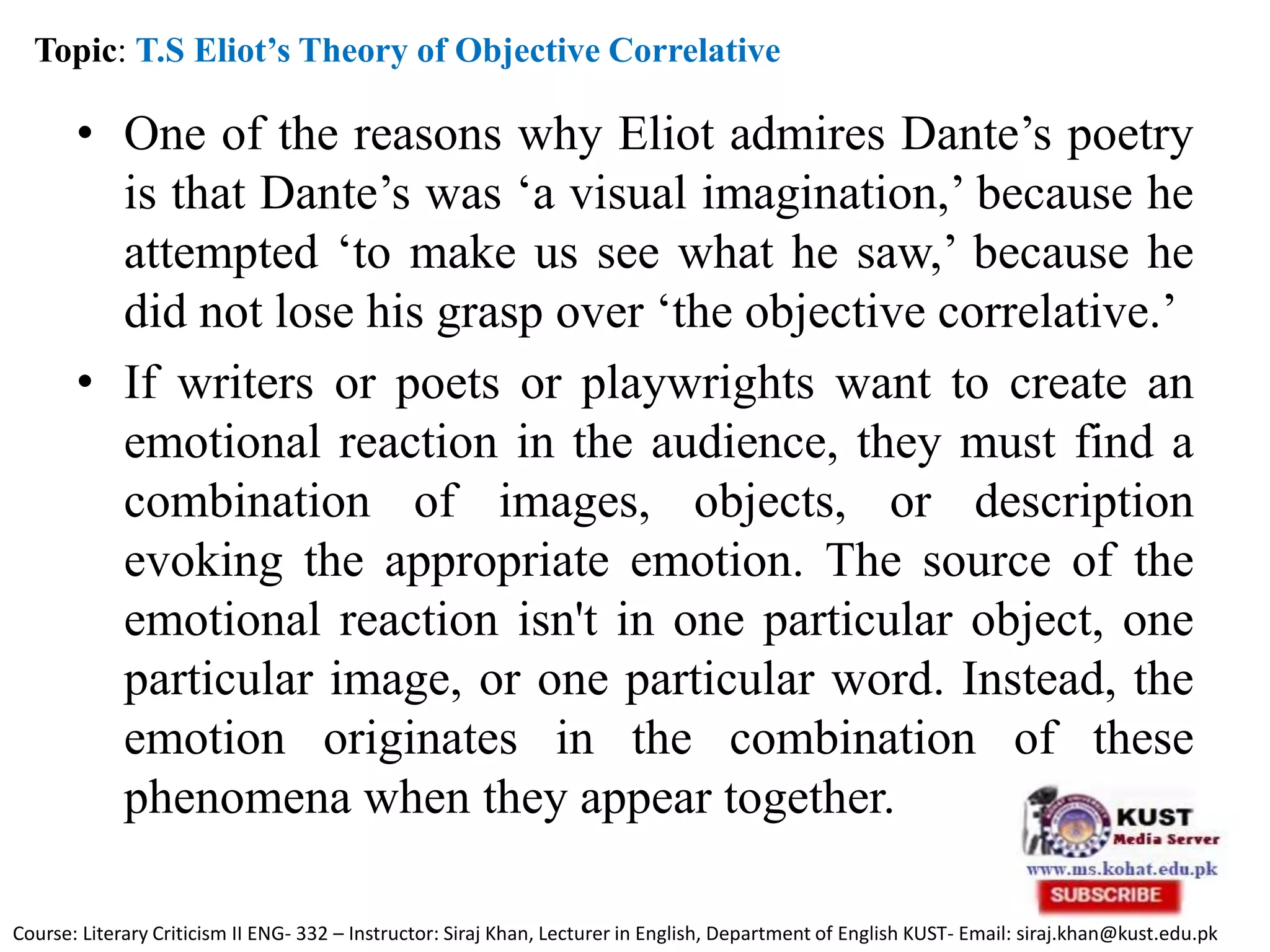 • One of the reasons why Eliot admires Dante’s poetry
is that Dante’s was ‘a visual imagination,’ because he
attempted ‘to make us see what he saw,’ because he
did not lose his grasp over ‘the objective correlative.’
• If writers or poets or playwrights want to create an
emotional reaction in the audience, they must find a
combination of images, objects, or description
evoking the appropriate emotion. The source of the
emotional reaction isn't in one particular object, one
particular image, or one particular word. Instead, the
emotion originates in the combination of these
phenomena when they appear together.
Topic: T.S Eliot’s Theory of Objective Correlative
Course: Literary Criticism II ENG- 332 – Instructor: Siraj Khan, Lecturer in English, Department of English KUST- Email: siraj.khan@kust.edu.pk
 