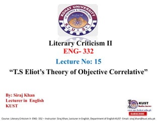 Literary Criticism II
ENG- 332
Lecture No: 15
“T.S Eliot’s Theory of Objective Correlative”
Course: Literary Criticism II- ENG- 332 – Instructor: Siraj Khan, Lecturer in English, Department of English KUST- Email: siraj.khan@kust.edu.pk
By: Siraj Khan
Lecturer in English
KUST
 