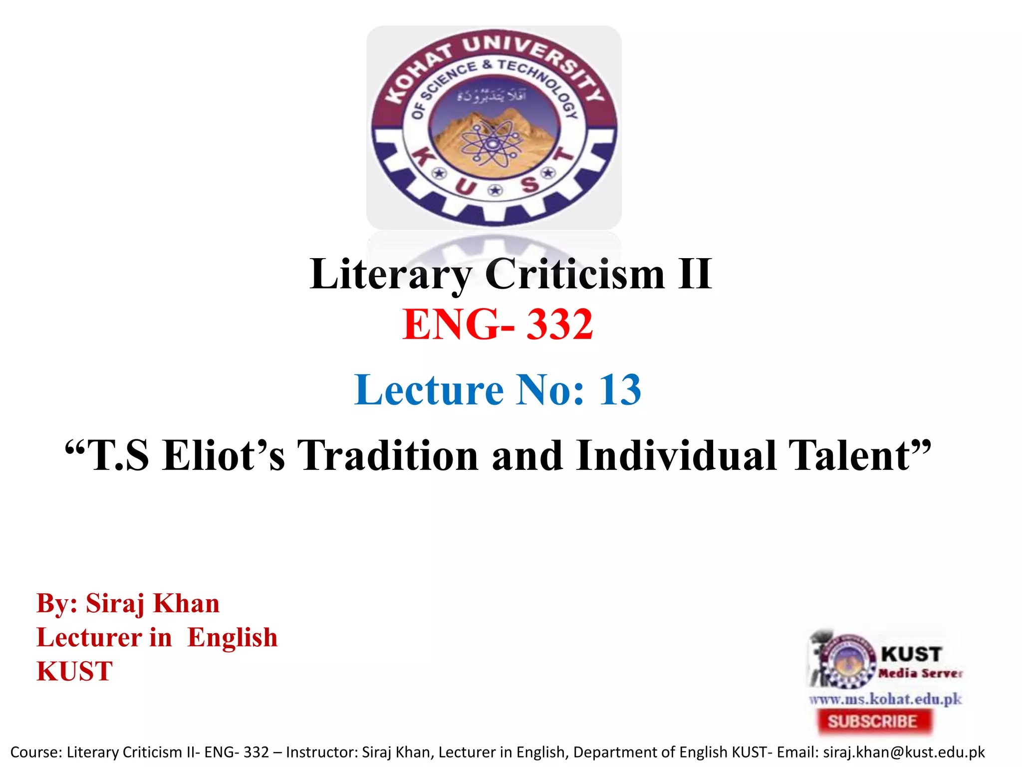 Literary Criticism II
ENG- 332
Lecture No: 13
“T.S Eliot’s Tradition and Individual Talent”
Course: Literary Criticism II- ENG- 332 – Instructor: Siraj Khan, Lecturer in English, Department of English KUST- Email: siraj.khan@kust.edu.pk
By: Siraj Khan
Lecturer in English
KUST
 
