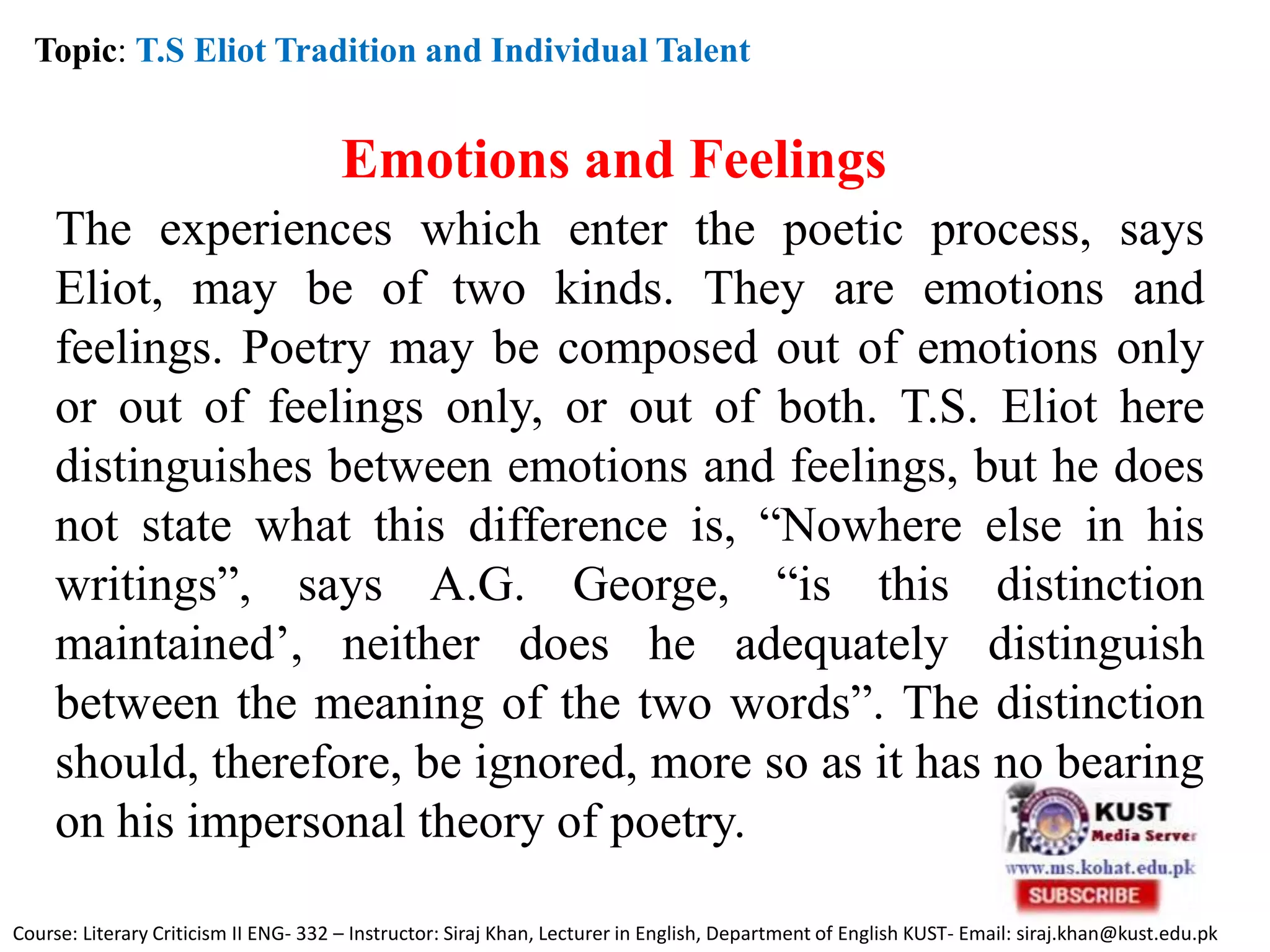 Topic: T.S Eliot Tradition and Individual Talent
Emotions and Feelings
The experiences which enter the poetic process, says
Eliot, may be of two kinds. They are emotions and
feelings. Poetry may be composed out of emotions only
or out of feelings only, or out of both. T.S. Eliot here
distinguishes between emotions and feelings, but he does
not state what this difference is, “Nowhere else in his
writings”, says A.G. George, “is this distinction
maintained’, neither does he adequately distinguish
between the meaning of the two words”. The distinction
should, therefore, be ignored, more so as it has no bearing
on his impersonal theory of poetry.
Course: Literary Criticism II ENG- 332 – Instructor: Siraj Khan, Lecturer in English, Department of English KUST- Email: siraj.khan@kust.edu.pk
 