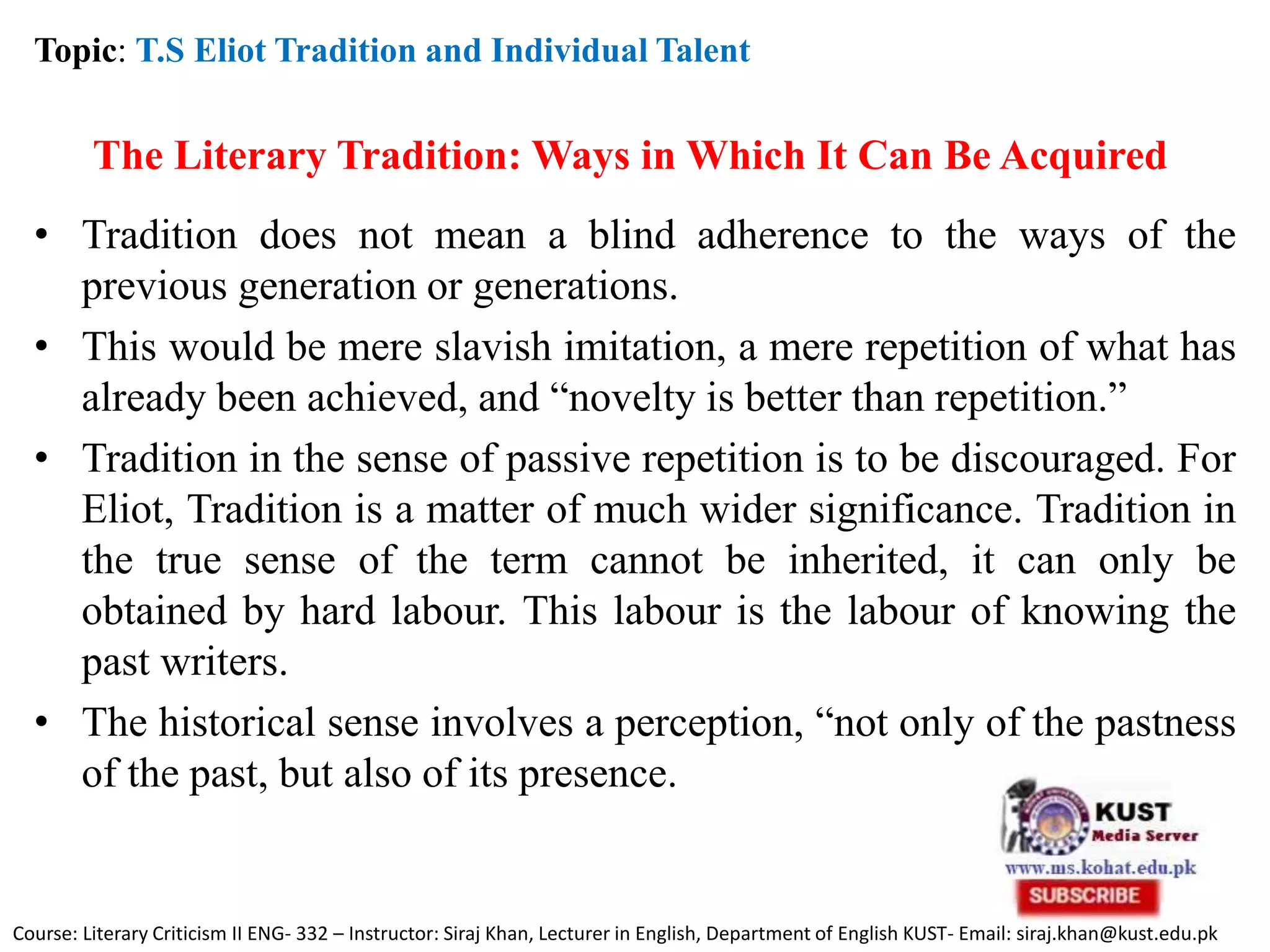 The Literary Tradition: Ways in Which It Can Be Acquired
• Tradition does not mean a blind adherence to the ways of the
previous generation or generations.
• This would be mere slavish imitation, a mere repetition of what has
already been achieved, and “novelty is better than repetition.”
• Tradition in the sense of passive repetition is to be discouraged. For
Eliot, Tradition is a matter of much wider significance. Tradition in
the true sense of the term cannot be inherited, it can only be
obtained by hard labour. This labour is the labour of knowing the
past writers.
• The historical sense involves a perception, “not only of the pastness
of the past, but also of its presence.
Topic: T.S Eliot Tradition and Individual Talent
Course: Literary Criticism II ENG- 332 – Instructor: Siraj Khan, Lecturer in English, Department of English KUST- Email: siraj.khan@kust.edu.pk
 